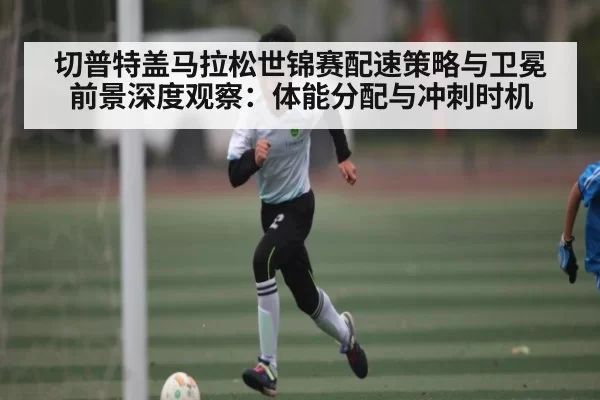 切普特盖马拉松世锦赛配速策略与卫冕前景深度观察：体能分配与冲刺时机
