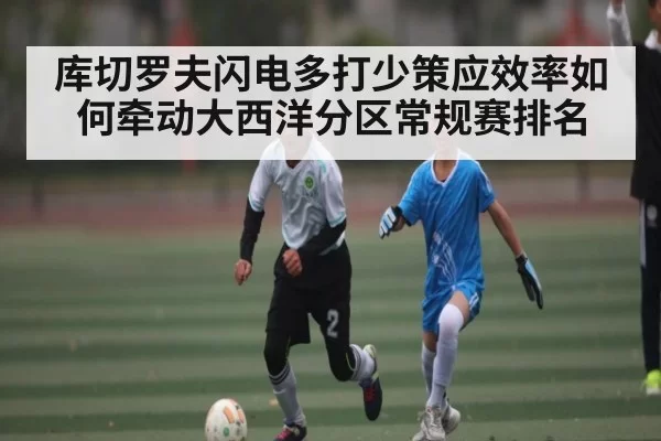 库切罗夫闪电多打少策应效率如何牵动大西洋分区常规赛排名